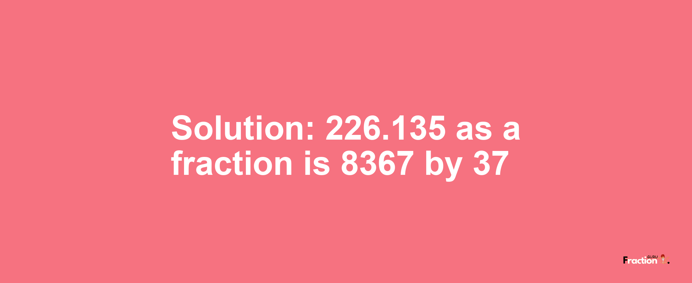 Solution:226.135 as a fraction is 8367/37